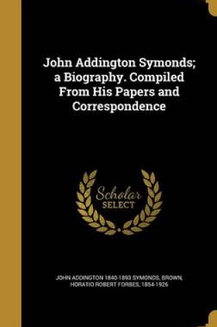 Cover of John Addington Symonds; A Biography. Compiled from His Papers and Correspondence