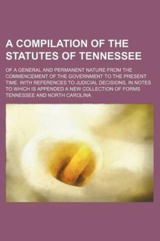 Cover of A Compilation of the Statutes of Tennessee; Of a General and Permanent Nature from the Commencement of the Government to the Present Time. with References to Judicial Decisions, in Notes to Which Is Appended a New Collection of Forms