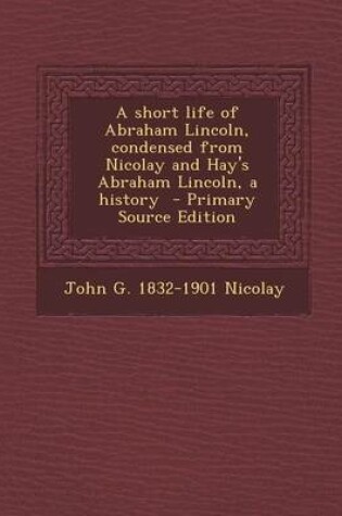 Cover of A Short Life of Abraham Lincoln, Condensed from Nicolay and Hay's Abraham Lincoln, a History - Primary Source Edition