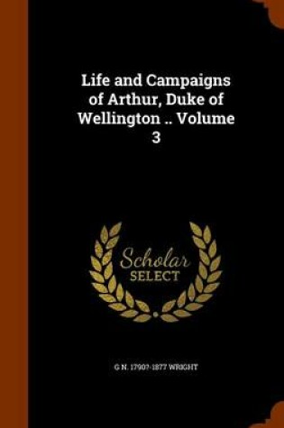 Cover of Life and Campaigns of Arthur, Duke of Wellington .. Volume 3