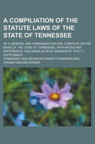 Cover of A Compiliation of the Statute Laws of the State of Tennessee; Of a General and Permanent Nature, Compiled on the Basis of the Code of Tennessee, with Notes and References, Including Acts of Session of 1870-'71. Supplement