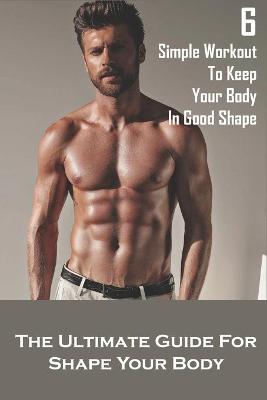 Book cover for 6 Simple Workout To Keep Your Body In Good Shape_ The Ultimate Guide For Shape Your Body