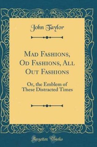 Cover of Mad Fashions, Od Fashions, All Out Fashions: Or, the Emblem of These Distracted Times (Classic Reprint)