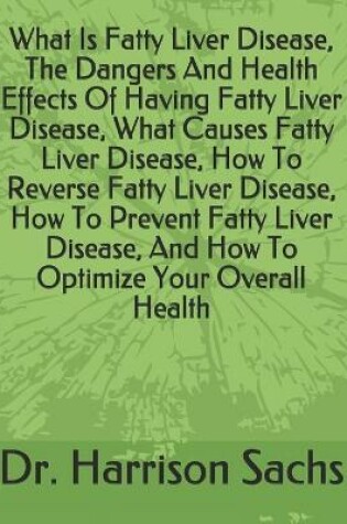Cover of What Is Fatty Liver Disease, The Dangers And Health Effects Of Having Fatty Liver Disease, What Causes Fatty Liver Disease, How To Reverse Fatty Liver Disease, How To Prevent Fatty Liver Disease, And How To Optimize Your Overall Health