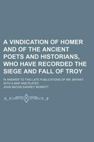 Cover of A Vindication of Homer and of the Ancient Poets and Historians, Who Have Recorded the Siege and Fall of Troy; In Answer to Two Late Publications of Mr. Bryant. with a Map and Plates