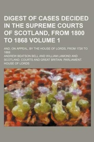 Cover of Digest of Cases Decided in the Supreme Courts of Scotland, from 1800 to 1868 Volume 1; And, on Appeal, by the House of Lords, from 1726 to 1868