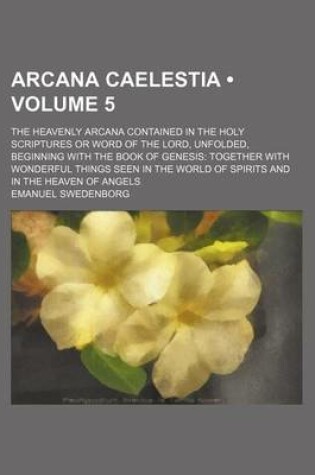 Cover of Arcana Caelestia (Volume 5); The Heavenly Arcana Contained in the Holy Scriptures or Word of the Lord, Unfolded, Beginning with the Book of Genesis Together with Wonderful Things Seen in the World of Spirits and in the Heaven of Angels