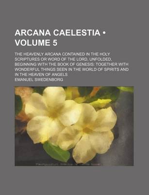 Book cover for Arcana Caelestia (Volume 5); The Heavenly Arcana Contained in the Holy Scriptures or Word of the Lord, Unfolded, Beginning with the Book of Genesis Together with Wonderful Things Seen in the World of Spirits and in the Heaven of Angels