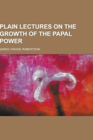 Cover of Plain Lectures on the Growth of the Papal Power