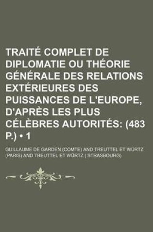 Cover of Traite Complet de Diplomatie Ou Theorie Generale Des Relations Exterieures Des Puissances de L'Europe, D'Apres Les Plus Celebres Autorites (1); (483 P.)