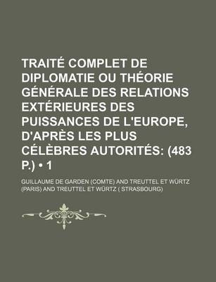 Book cover for Traite Complet de Diplomatie Ou Theorie Generale Des Relations Exterieures Des Puissances de L'Europe, D'Apres Les Plus Celebres Autorites (1); (483 P.)