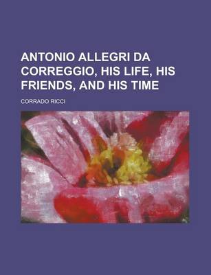 Book cover for Antonio Allegri Da Correggio, His Life, His Friends, and His Time