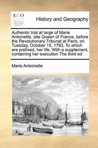 Cover of Authentic Trial at Large of Marie Antoinette, Late Queen of France, Before the Revolutionary Tribunal at Paris, on Tuesday, October 15, 1793, to Which Are Prefixed, Her Life, with a Supplement, Containing Her Execution the Third Ed