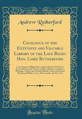 Book cover for Catalogue of the Extensive and Valuable Library of the Late Right Hon. Lord Rutherfurd: Consisting of a Highly Interesting Collection of Books in the Greek and Latin Classics, Literary History, Antiquities, Philology, English and Scottish History, French