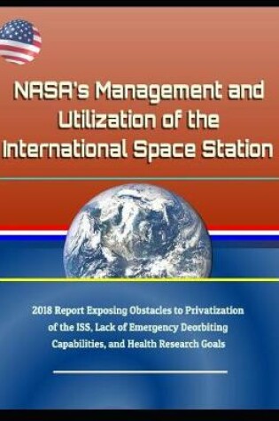 Cover of Nasa's Management and Utilization of the International Space Station - 2018 Report Exposing Obstacles to Privatization of the Iss, Lack of Emergency Deorbiting Capabilities, and Health Research Goals