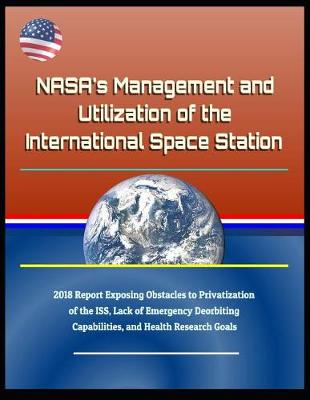 Book cover for Nasa's Management and Utilization of the International Space Station - 2018 Report Exposing Obstacles to Privatization of the Iss, Lack of Emergency Deorbiting Capabilities, and Health Research Goals