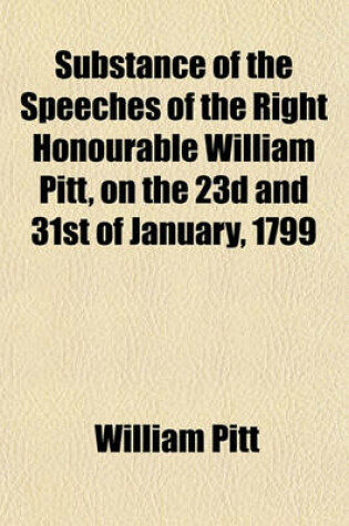 Cover of Substance of the Speeches of the Right Honourable William Pitt, on the 23d and 31st of January, 1799; Including a Correct Copy of the Plan, with the Debate Which Took Place in the House of Commons on the Proposal for an Union Between Great Britain and Ire