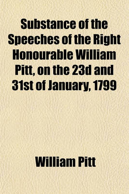 Book cover for Substance of the Speeches of the Right Honourable William Pitt, on the 23d and 31st of January, 1799; Including a Correct Copy of the Plan, with the Debate Which Took Place in the House of Commons on the Proposal for an Union Between Great Britain and Ire