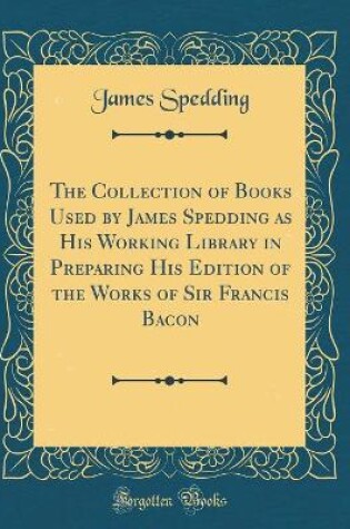 Cover of The Collection of Books Used by James Spedding as His Working Library in Preparing His Edition of the Works of Sir Francis Bacon (Classic Reprint)