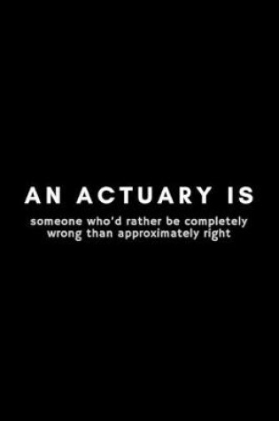 Cover of An Actuary Is Someone Who'd Rather Be Completely Wrong Than Approximately Right