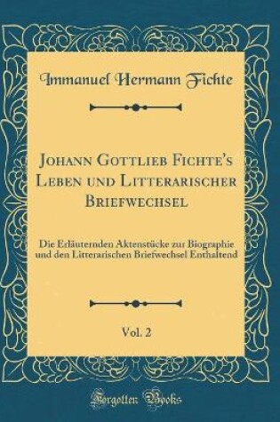 Cover of Johann Gottlieb Fichte's Leben und Litterarischer Briefwechsel, Vol. 2: Die Erläuternden Aktenstücke zur Biographie und den Litterarischen Briefwechsel Enthaltend (Classic Reprint)