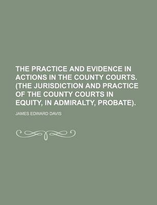 Book cover for The Practice and Evidence in Actions in the County Courts. (the Jurisdiction and Practice of the County Courts in Equity, in Admiralty, Probate).