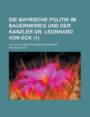 Book cover for Die Bayrische Politik Im Bauernkrieg Und Der Kanzler Dr. Leonhard Von Eck; Das Haupt Des Schwabischen Bundes (1)