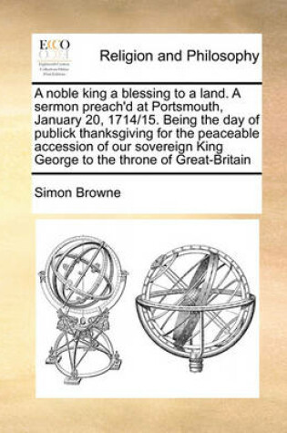 Cover of A noble king a blessing to a land. A sermon preach'd at Portsmouth, January 20, 1714/15. Being the day of publick thanksgiving for the peaceable accession of our sovereign King George to the throne of Great-Britain