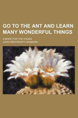 Cover of Go to the Ant and Learn Many Wonderful Things; A Book for the Young
