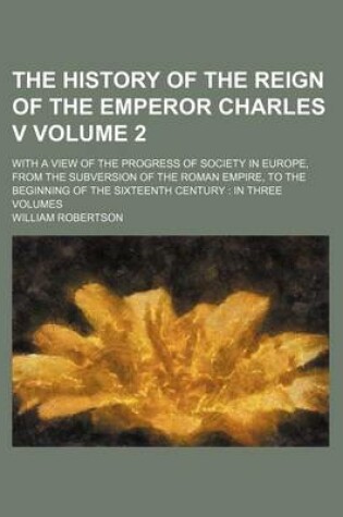 Cover of The History of the Reign of the Emperor Charles V Volume 2; With a View of the Progress of Society in Europe, from the Subversion of the Roman Empire, to the Beginning of the Sixteenth Century in Three Volumes