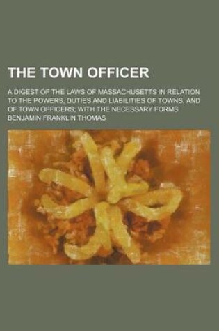 Cover of The Town Officer; A Digest of the Laws of Massachusetts in Relation to the Powers, Duties and Liabilities of Towns, and of Town Officers with the Necessary Forms