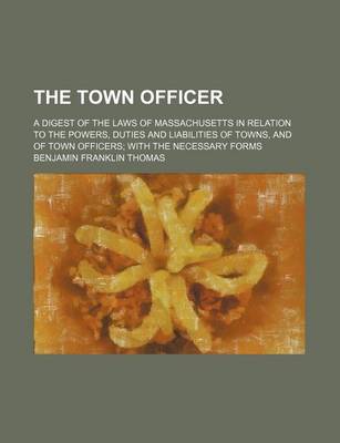 Book cover for The Town Officer; A Digest of the Laws of Massachusetts in Relation to the Powers, Duties and Liabilities of Towns, and of Town Officers with the Necessary Forms