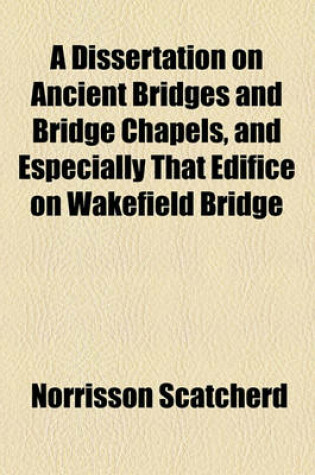 Cover of A Dissertation on Ancient Bridges and Bridge Chapels, and Especially That Edifice on Wakefield Bridge