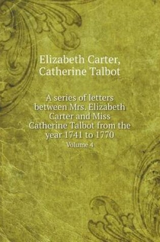 Cover of A series of letters between Mrs. Elizabeth Carter and Miss Catherine Talbot from the year 1741 to 1770 Volume 4