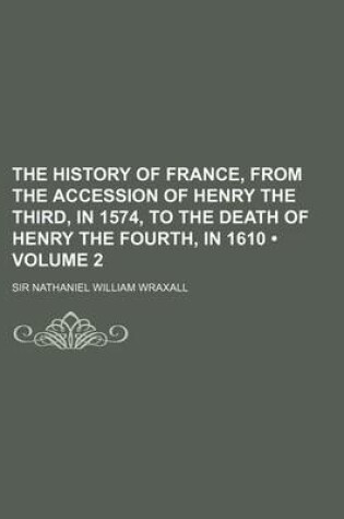 Cover of The History of France, from the Accession of Henry the Third, in 1574, to the Death of Henry the Fourth, in 1610 (Volume 2)