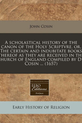 Cover of A Scholastical History of the Canon of the Holy Scriptvre, Or, the Certain and Indubitate Books Thereof as They Are Received in the Church of England Compiled by Dr. Cosin ... (1657)