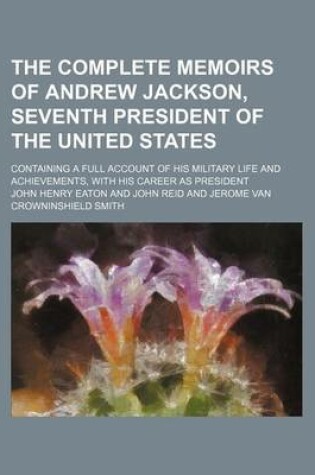 Cover of The Complete Memoirs of Andrew Jackson, Seventh President of the United States; Containing a Full Account of His Military Life and Achievements, with His Career as President