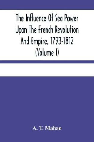 Cover of The Influence Of Sea Power Upon The French Revolution And Empire, 1793-1812 (Volume I)