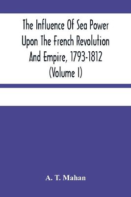 Book cover for The Influence Of Sea Power Upon The French Revolution And Empire, 1793-1812 (Volume I)