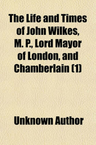 Cover of The Life and Times of John Wilkes, M. P., Lord Mayor of London, and Chamberlain Volume 1