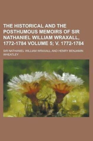 Cover of The Historical and the Posthumous Memoirs of Sir Nathaniel William Wraxall, 1772-1784 Volume 5; V. 1772-1784