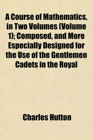 Cover of A Course of Mathematics, in Two Volumes (Volume 1); Composed, and More Especially Designed for the Use of the Gentlemen Cadets in the Royal