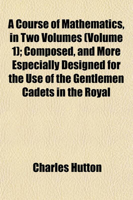 Book cover for A Course of Mathematics, in Two Volumes (Volume 1); Composed, and More Especially Designed for the Use of the Gentlemen Cadets in the Royal