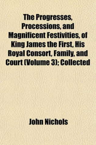 Cover of The Progresses, Processions, and Magnificent Festivities, of King James the First, His Royal Consort, Family, and Court (Volume 3); Collected
