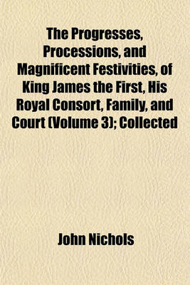 Book cover for The Progresses, Processions, and Magnificent Festivities, of King James the First, His Royal Consort, Family, and Court (Volume 3); Collected