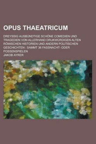 Cover of Opus Thaeatricum; Dreyssig Ausbundtige Schone Comedien Und Tragedien Von Allerhand Drukwurdigen Alten Romischen Historien Und Andern Politischen Geschichten