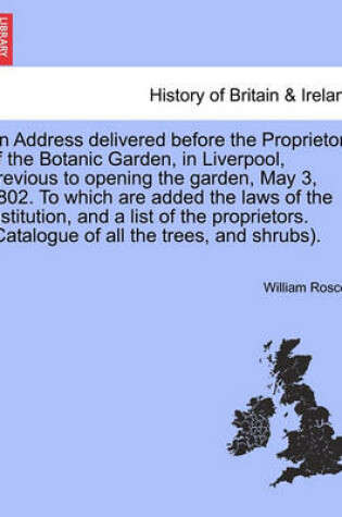 Cover of An Address Delivered Before the Proprietors of the Botanic Garden, in Liverpool, Previous to Opening the Garden, May 3, 1802. to Which Are Added the Laws of the Institution, and a List of the Proprietors. (Catalogue of All the Trees, and Shrubs).