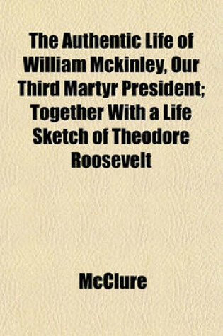 Cover of The Authentic Life of William McKinley, Our Third Martyr President; Together with a Life Sketch of Theodore Roosevelt