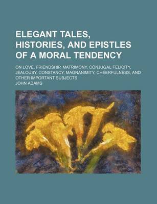 Book cover for Elegant Tales, Histories, and Epistles of a Moral Tendency; On Love, Friendship, Matrimony, Conjugal Felicity, Jealousy, Constancy, Magnanimity, Cheerfulness, and Other Important Subjects