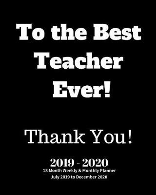 Book cover for To the Best Teacher Ever! Thank You! 2019 - 2020 18 Month Weekly & Monthly Planner July 2019 to December 2020